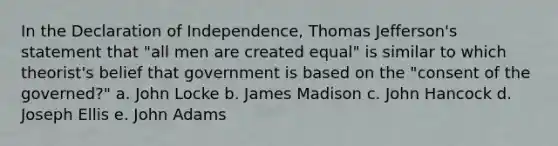 In the Declaration of Independence, Thomas Jefferson's statement that "all men are created equal" is similar to which theorist's belief that government is based on the "consent of the governed?" a. John Locke b. James Madison c. John Hancock d. Joseph Ellis e. John Adams