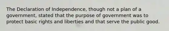 The Declaration of Independence, though not a plan of a government, stated that the purpose of government was to protect basic rights and liberties and that serve the public good.