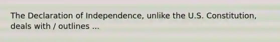 The Declaration of Independence, unlike the U.S. Constitution, deals with / outlines ...