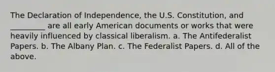 The Declaration of Independence, the U.S. Constitution, and _________ are all early American documents or works that were heavily influenced by classical liberalism. a. The Antifederalist Papers. b. The Albany Plan. c. The Federalist Papers. d. All of the above.