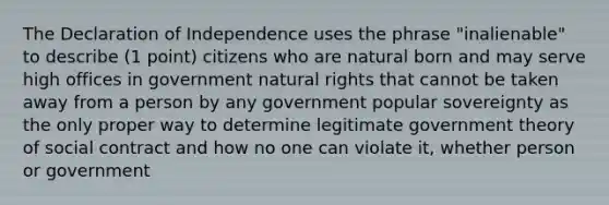 The Declaration of Independence uses the phrase "inalienable" to describe (1 point) citizens who are natural born and may serve high offices in government natural rights that cannot be taken away from a person by any government popular sovereignty as the only proper way to determine legitimate government theory of social contract and how no one can violate it, whether person or government