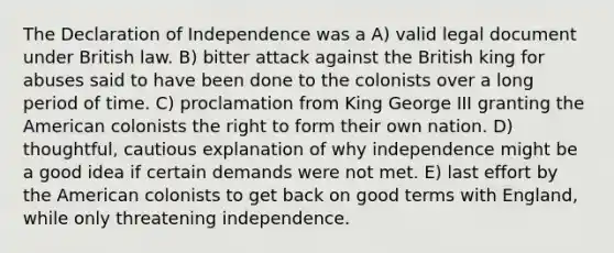 The Declaration of Independence was a A) valid legal document under British law. B) bitter attack against the British king for abuses said to have been done to the colonists over a long period of time. C) proclamation from King George III granting the American colonists the right to form their own nation. D) thoughtful, cautious explanation of why independence might be a good idea if certain demands were not met. E) last effort by the American colonists to get back on good terms with England, while only threatening independence.