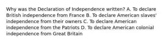 Why was the Declaration of Independence written? A. To declare British independence from France B. To declare American slaves' independence from their owners C. To declare American independence from the Patriots D. To declare American colonial independence from Great Britain