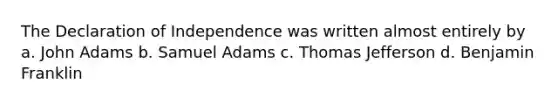 The Declaration of Independence was written almost entirely by a. John Adams b. Samuel Adams c. Thomas Jefferson d. Benjamin Franklin