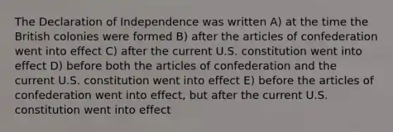 The Declaration of Independence was written A) at the time the British colonies were formed B) after the articles of confederation went into effect C) after the current U.S. constitution went into effect D) before both the articles of confederation and the current U.S. constitution went into effect E) before the articles of confederation went into effect, but after the current U.S. constitution went into effect