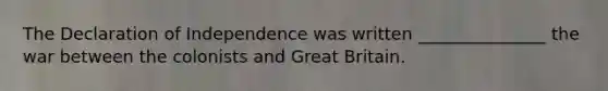 The Declaration of Independence was written _______________ the war between the colonists and Great Britain.