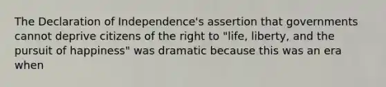 The Declaration of Independence's assertion that governments cannot deprive citizens of the right to "life, liberty, and the pursuit of happiness" was dramatic because this was an era when