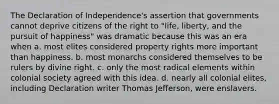 The Declaration of Independence's assertion that governments cannot deprive citizens of the right to "life, liberty, and the pursuit of happiness" was dramatic because this was an era when a. most elites considered property rights more important than happiness. b. most monarchs considered themselves to be rulers by divine right. c. only the most radical elements within colonial society agreed with this idea. d. nearly all colonial elites, including Declaration writer Thomas Jefferson, were enslavers.