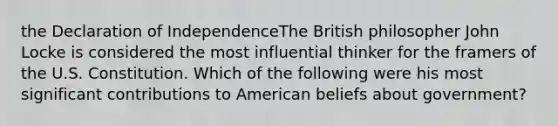 the Declaration of IndependenceThe British philosopher John Locke is considered the most influential thinker for the framers of the U.S. Constitution. Which of the following were his most significant contributions to American beliefs about government?