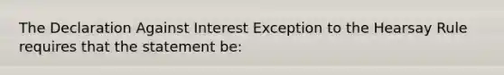 The Declaration Against Interest Exception to the Hearsay Rule requires that the statement be: