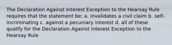 The Declaration Against Interest Exception to the Hearsay Rule requires that the statement be: a. invalidates a civil claim b. self-incriminating c. against a pecuniary interest d. all of these qualify for the Declaration Against Interest Exception to the Hearsay Rule