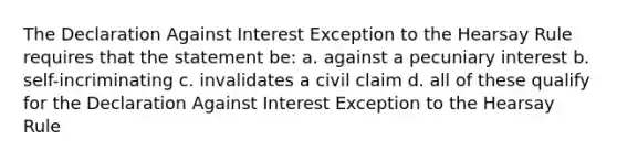 The Declaration Against Interest Exception to the Hearsay Rule requires that the statement be: a. against a pecuniary interest b. self-incriminating c. invalidates a civil claim d. all of these qualify for the Declaration Against Interest Exception to the Hearsay Rule