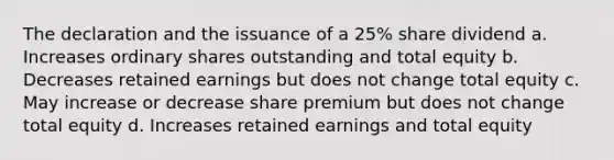 The declaration and the issuance of a 25% share dividend a. Increases ordinary shares outstanding and total equity b. Decreases retained earnings but does not change total equity c. May increase or decrease share premium but does not change total equity d. Increases retained earnings and total equity