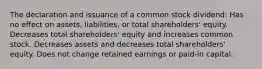 The declaration and issuance of a common stock dividend: Has no effect on assets, liabilities, or total shareholders' equity. Decreases total shareholders' equity and increases common stock. Decreases assets and decreases total shareholders' equity. Does not change retained earnings or paid-in capital.