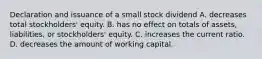 Declaration and issuance of a small stock dividend A. decreases total stockholders' equity. B. has no effect on totals of assets, liabilities, or stockholders' equity. C. increases the current ratio. D. decreases the amount of working capital.