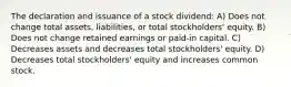 The declaration and issuance of a stock dividend: A) Does not change total assets, liabilities, or total stockholders' equity. B) Does not change retained earnings or paid-in capital. C) Decreases assets and decreases total stockholders' equity. D) Decreases total stockholders' equity and increases common stock.