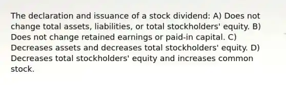 The declaration and issuance of a stock dividend: A) Does not change total assets, liabilities, or total stockholders' equity. B) Does not change retained earnings or paid-in capital. C) Decreases assets and decreases total stockholders' equity. D) Decreases total stockholders' equity and increases common stock.