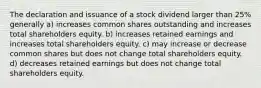 The declaration and issuance of a stock dividend larger than 25% generally a) increases common shares outstanding and increases total shareholders equity. b) increases retained earnings and increases total shareholders equity. c) may increase or decrease common shares but does not change total shareholders equity. d) decreases retained earnings but does not change total shareholders equity.