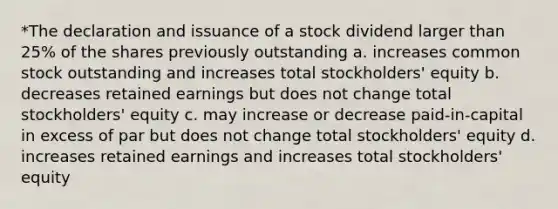 *The declaration and issuance of a stock dividend larger than 25% of the shares previously outstanding a. increases common stock outstanding and increases total stockholders' equity b. decreases retained earnings but does not change total stockholders' equity c. may increase or decrease paid-in-capital in excess of par but does not change total stockholders' equity d. increases retained earnings and increases total stockholders' equity