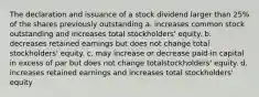 The declaration and issuance of a stock dividend larger than 25% of the shares previously outstanding a. increases common stock outstanding and increases total stockholders' equity. b. decreases retained earnings but does not change total stockholders' equity. c. may increase or decrease paid-in capital in excess of par but does not change totalstockholders' equity. d. increases retained earnings and increases total stockholders' equity