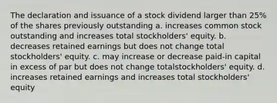 The declaration and issuance of a stock dividend larger than 25% of the shares previously outstanding a. increases common stock outstanding and increases total stockholders' equity. b. decreases retained earnings but does not change total stockholders' equity. c. may increase or decrease paid-in capital in excess of par but does not change totalstockholders' equity. d. increases retained earnings and increases total stockholders' equity