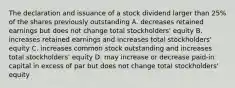 The declaration and issuance of a stock dividend larger than 25% of the shares previously outstanding A. decreases retained earnings but does not change total stockholders' equity B. increases retained earnings and increases total stockholders' equity C. increases common stock outstanding and increases total stockholders' equity D. may increase or decrease paid-in capital in excess of par but does not change total stockholders' equity