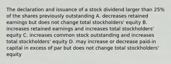 The declaration and issuance of a stock dividend larger than 25% of the shares previously outstanding A. decreases retained earnings but does not change total stockholders' equity B. increases retained earnings and increases total stockholders' equity C. increases common stock outstanding and increases total stockholders' equity D. may increase or decrease paid-in capital in excess of par but does not change total stockholders' equity