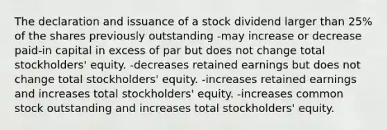 The declaration and issuance of a stock dividend larger than 25% of the shares previously outstanding -may increase or decrease paid-in capital in excess of par but does not change total stockholders' equity. -decreases retained earnings but does not change total stockholders' equity. -increases retained earnings and increases total stockholders' equity. -increases common stock outstanding and increases total stockholders' equity.