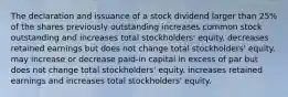 The declaration and issuance of a stock dividend larger than 25% of the shares previously outstanding increases common stock outstanding and increases total stockholders' equity. decreases retained earnings but does not change total stockholders' equity. may increase or decrease paid-in capital in excess of par but does not change total stockholders' equity. increases retained earnings and increases total stockholders' equity.