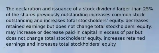 The declaration and issuance of a stock dividend larger than 25% of the shares previously outstanding increases common stock outstanding and increases total stockholders' equity. decreases retained earnings but does not change total stockholders' equity. may increase or decrease paid-in capital in excess of par but does not change total stockholders' equity. increases retained earnings and increases total stockholders' equity.