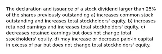 The declaration and issuance of a stock dividend larger than 25% of the shares previously outstanding a) increases common stock outstanding and increases total stockholders' equity. b) increases retained earnings and increases total stockholders' equity. c) decreases retained earnings but does not change total stockholders' equity. d) may increase or decrease paid-in capital in excess of par but does not change total stockholders' equity.