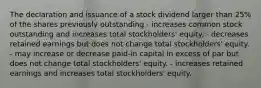 The declaration and issuance of a stock dividend larger than 25% of the shares previously outstanding - increases common stock outstanding and increases total stockholders' equity. - decreases retained earnings but does not change total stockholders' equity. - may increase or decrease paid-in capital in excess of par but does not change total stockholders' equity. - increases retained earnings and increases total stockholders' equity.