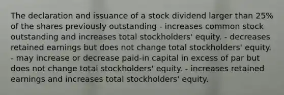 The declaration and issuance of a stock dividend larger than 25% of the shares previously outstanding - increases common stock outstanding and increases total stockholders' equity. - decreases retained earnings but does not change total stockholders' equity. - may increase or decrease paid-in capital in excess of par but does not change total stockholders' equity. - increases retained earnings and increases total stockholders' equity.