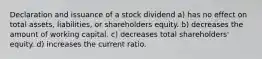 Declaration and issuance of a stock dividend a) has no effect on total assets, liabilities, or shareholders equity. b) decreases the amount of working capital. c) decreases total shareholders' equity. d) increases the current ratio.