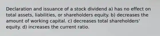 Declaration and issuance of a stock dividend a) has no effect on total assets, liabilities, or shareholders equity. b) decreases the amount of working capital. c) decreases total shareholders' equity. d) increases the current ratio.