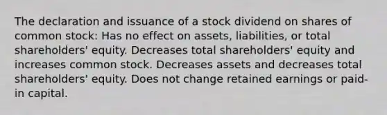 The declaration and issuance of a stock dividend on shares of common stock: Has no effect on assets, liabilities, or total shareholders' equity. Decreases total shareholders' equity and increases common stock. Decreases assets and decreases total shareholders' equity. Does not change retained earnings or paid-in capital.