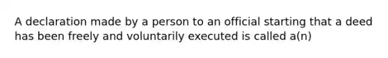 A declaration made by a person to an official starting that a deed has been freely and voluntarily executed is called a(n)