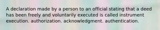 A declaration made by a person to an official stating that a deed has been freely and voluntarily executed is called instrument execution. authorization. acknowledgment. authentication.