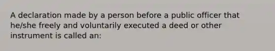 A declaration made by a person before a public officer that he/she freely and voluntarily executed a deed or other instrument is called an: