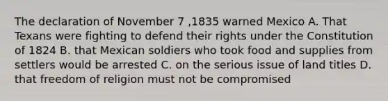 The declaration of November 7 ,1835 warned Mexico A. That Texans were fighting to defend their rights under the Constitution of 1824 B. that Mexican soldiers who took food and supplies from settlers would be arrested C. on the serious issue of land titles D. that freedom of religion must not be compromised