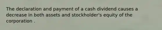 The declaration and payment of a cash dividend causes a decrease in both assets and stockholder's equity of the corporation .