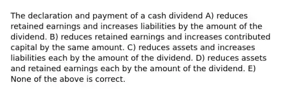 The declaration and payment of a cash dividend A) reduces retained earnings and increases liabilities by the amount of the dividend. B) reduces retained earnings and increases contributed capital by the same amount. C) reduces assets and increases liabilities each by the amount of the dividend. D) reduces assets and retained earnings each by the amount of the dividend. E) None of the above is correct.