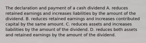 The declaration and payment of a cash dividend A. reduces retained earnings and increases liabilities by the amount of the dividend. B. reduces retained earnings and increases contributed capital by the same amount. C. reduces assets and increases liabilities by the amount of the dividend. D. reduces both assets and retained earnings by the amount of the dividend.