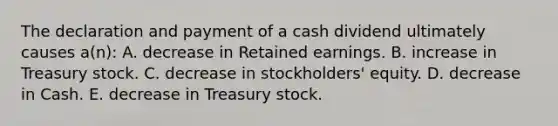 The declaration and payment of a cash dividend ultimately causes a(n): A. decrease in Retained earnings. B. increase in Treasury stock. C. decrease in stockholders' equity. D. decrease in Cash. E. decrease in Treasury stock.