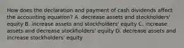 How does the declaration and payment of cash dividends affect the accounting equation? A. decrease assets and stockholders' equity B. increase assets and stockholders' equity C. increase assets and decrease stockholders' equity D. decrease assets and increase stockholders' equity