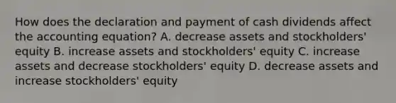 How does the declaration and payment of cash dividends affect <a href='https://www.questionai.com/knowledge/k7UJ6J5ODQ-the-accounting-equation' class='anchor-knowledge'>the accounting equation</a>? A. decrease assets and stockholders' equity B. increase assets and stockholders' equity C. increase assets and decrease stockholders' equity D. decrease assets and increase stockholders' equity