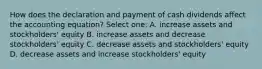 How does the declaration and payment of cash dividends affect the accounting equation? Select one: A. increase assets and stockholders' equity B. increase assets and decrease stockholders' equity C. decrease assets and stockholders' equity D. decrease assets and increase stockholders' equity