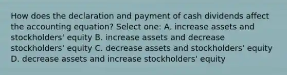 How does the declaration and payment of cash dividends affect the accounting equation? Select one: A. increase assets and stockholders' equity B. increase assets and decrease stockholders' equity C. decrease assets and stockholders' equity D. decrease assets and increase stockholders' equity