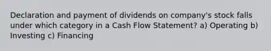 Declaration and payment of dividends on company's stock falls under which category in a Cash Flow Statement? a) Operating b) Investing c) Financing