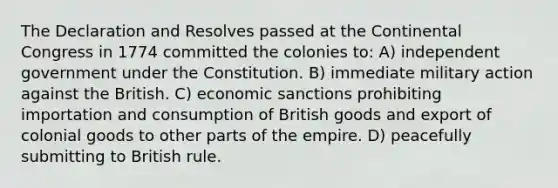 The Declaration and Resolves passed at the Continental Congress in 1774 committed the colonies to: A) independent government under the Constitution. B) immediate military action against the British. C) economic sanctions prohibiting importation and consumption of British goods and export of colonial goods to other parts of the empire. D) peacefully submitting to British rule.